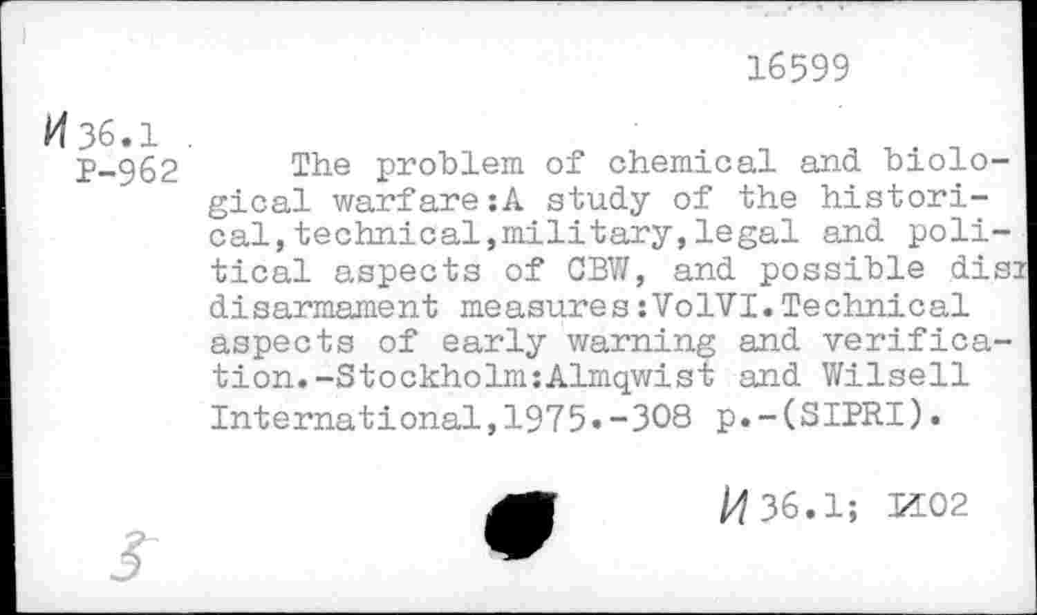 ﻿16599
/436.1 .
P-962
The problem of chemical and biological warfare:A study of the historical, technical,military,legal and political aspects of CBW, and possible dis: disarmament measures:VolVI.Technical aspects of early warning and verification. -Stockholm:Almqwist and Wilsell International,1975»-308 p.-(SIPRI).
/4 36.1; M02